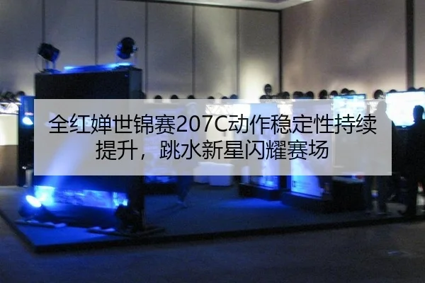 全红婵世锦赛207C动作稳定性持续提升，跳水新星闪耀赛场