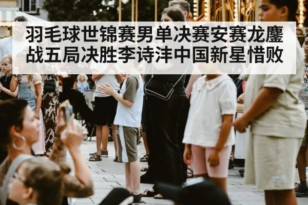 羽毛球世锦赛男单决赛安赛龙鏖战五局决胜李诗沣中国新星惜败