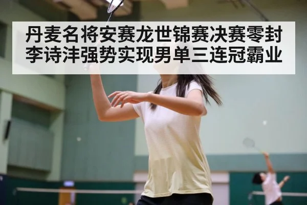 丹麦名将安赛龙世锦赛决赛零封李诗沣强势实现男单三连冠霸业